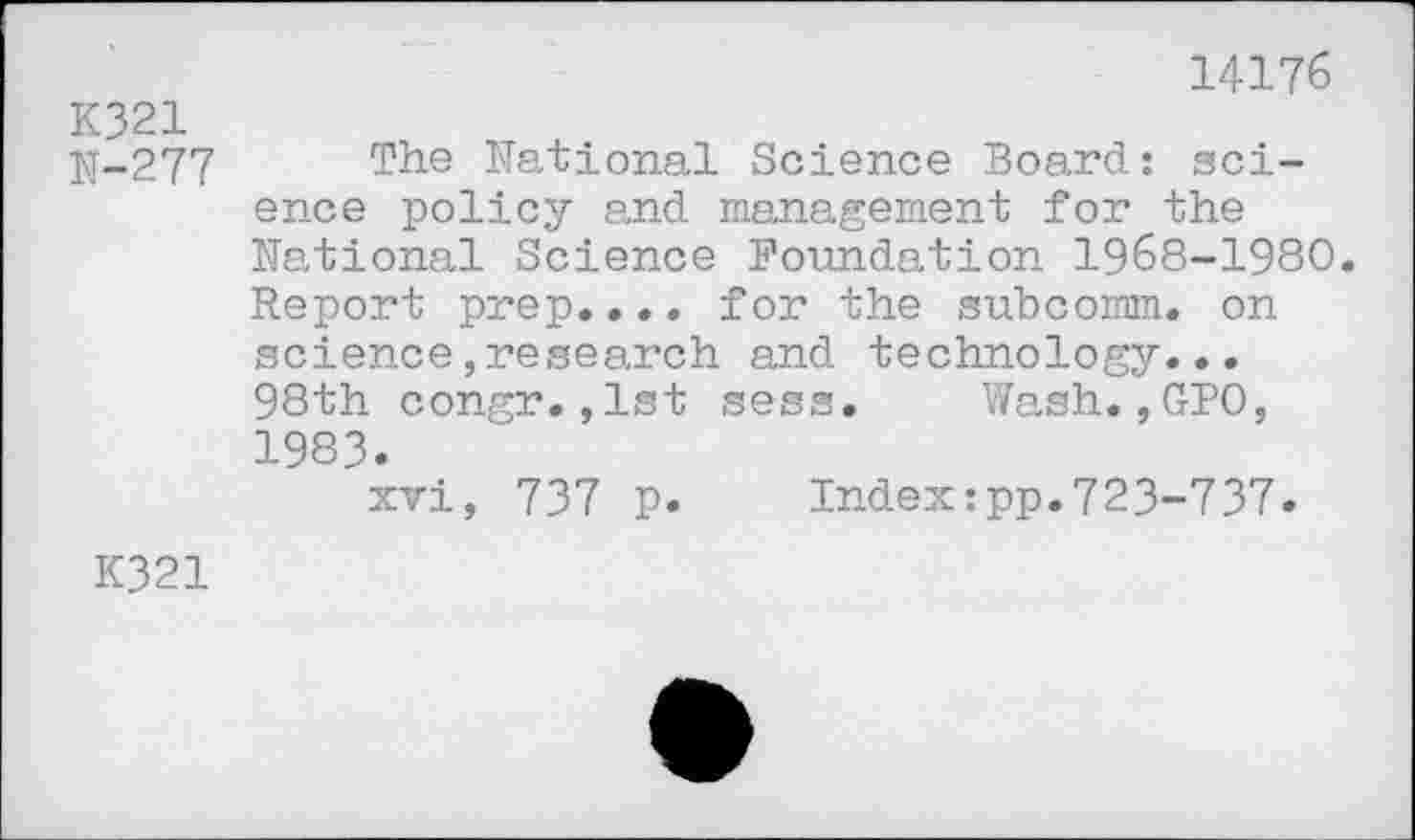 ﻿14176
K321
N-277 Th® National Science Board: science policy and management for the National Science Foundation 1968-1980. Report prep.... for the subcomm, on science,research and technology... 98th congr.,1st sess. Wash.,GPO, 1983.
xvi, 737 p. Index:pp.723-737.
K321